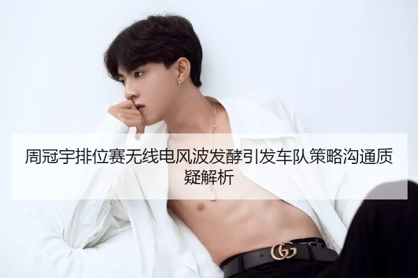 周冠宇排位赛无线电风波发酵引发车队策略沟通质疑解析