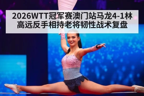 2026WTT冠军赛澳门站马龙4-1林高远反手相持老将韧性战术复盘